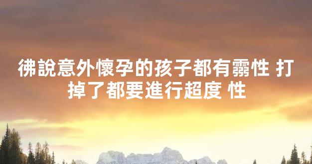 彿說意外懷孕的孩子都有霛性 打掉了都要進行超度 性
